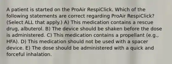 A patient is started on the ProAir RespiClick. Which of the following statements are correct regarding ProAir RespiClick? (Select ALL that apply.) A) This medication contains a rescue drug, albuterol. B) The device should be shaken before the dose is administered. C) This medication contains a propellant (e.g., HFA). D) This medication should not be used with a spacer device. E) The dose should be administered with a quick and forceful inhalation.