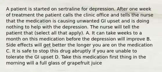 A patient is started on sertraline for depression. After one week of treatment the patient calls the clinic office and tells the nurse that the medication is causing unwanted GI upset and is doing nothing to help with the depression. The nurse will tell the patient that (select all that apply). A. It can take weeks to a month on this medication before the depression will improve B. Side effects will get better the longer you are on the medication C. It is safe to stop this drug abruptly if you are unable to tolerate the GI upset D. Take this medication first thing in the morning will a full glass of grapefruit juice