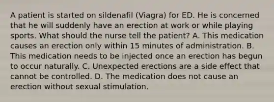 A patient is started on sildenafil (Viagra) for ED. He is concerned that he will suddenly have an erection at work or while playing sports. What should the nurse tell the patient? A. This medication causes an erection only within 15 minutes of administration. B. This medication needs to be injected once an erection has begun to occur naturally. C. Unexpected erections are a side effect that cannot be controlled. D. The medication does not cause an erection without sexual stimulation.