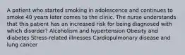 A patient who started smoking in adolescence and continues to smoke 40 years later comes to the clinic. The nurse understands that this patient has an increased risk for being diagnosed with which disorder? Alcoholism and hypertension Obesity and diabetes Stress-related illnesses Cardiopulmonary disease and lung cancer