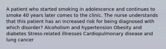 A patient who started smoking in adolescence and continues to smoke 40 years later comes to the clinic. The nurse understands that this patient has an increased risk for being diagnosed with which disorder? Alcoholism and hypertension Obesity and diabetes Stress-related illnesses Cardiopulmonary disease and lung cancer