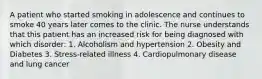 A patient who started smoking in adolescence and continues to smoke 40 years later comes to the clinic. The nurse understands that this patient has an increased risk for being diagnosed with which disorder: 1. Alcoholism and hypertension 2. Obesity and Diabetes 3. Stress-related illness 4. Cardiopulmonary disease and lung cancer