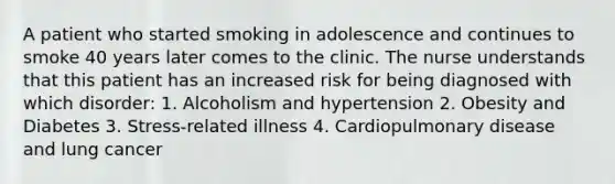 A patient who started smoking in adolescence and continues to smoke 40 years later comes to the clinic. The nurse understands that this patient has an increased risk for being diagnosed with which disorder: 1. Alcoholism and hypertension 2. Obesity and Diabetes 3. Stress-related illness 4. Cardiopulmonary disease and lung cancer