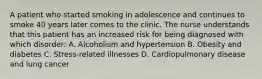 A patient who started smoking in adolescence and continues to smoke 40 years later comes to the clinic. The nurse understands that this patient has an increased risk for being diagnosed with which disorder: A. Alcoholism and hypertension B. Obesity and diabetes C. Stress-related illnesses D. Cardiopulmonary disease and lung cancer