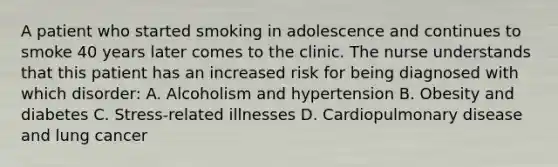 A patient who started smoking in adolescence and continues to smoke 40 years later comes to the clinic. The nurse understands that this patient has an increased risk for being diagnosed with which disorder: A. Alcoholism and hypertension B. Obesity and diabetes C. Stress-related illnesses D. Cardiopulmonary disease and lung cancer