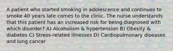 A patient who started smoking in adolescence and continues to smoke 40 years late comes to the clinic. The nurse understands that this patient has an increased risk for being diagnosed with which disorder? A) Alcoholism & hypertension B) Obesity & diabetes C) Stress-related illnesses D) Cardiopulmonary diseases and lung cancer