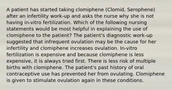 A patient has started taking clomiphene (Clomid, Serophene) after an infertility work-up and asks the nurse why she is not having in-vitro fertilization. Which of the following nursing statements would be most helpful in explaining the use of clomiphene to the patient? The patient's diagnostic work-up suggested that infrequent ovulation may be the cause for her infertility and clomiphene increases ovulation. In-vitro fertilization is expensive and because clomiphene is less expensive, it is always tried first. There is less risk of multiple births with clomiphene. The patient's past history of oral contraceptive use has prevented her from ovulating. Clomiphene is given to stimulate ovulation again in these conditions.