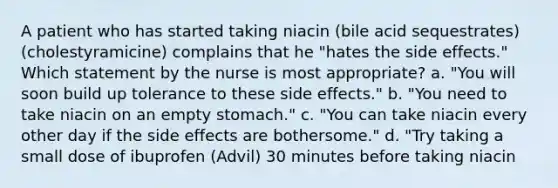 A patient who has started taking niacin (bile acid sequestrates) (cholestyramicine) complains that he "hates the side effects." Which statement by the nurse is most appropriate? a. "You will soon build up tolerance to these side effects." b. "You need to take niacin on an empty stomach." c. "You can take niacin every other day if the side effects are bothersome." d. "Try taking a small dose of ibuprofen (Advil) 30 minutes before taking niacin