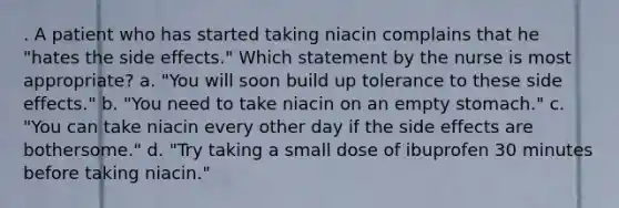 . A patient who has started taking niacin complains that he "hates the side effects." Which statement by the nurse is most appropriate? a. "You will soon build up tolerance to these side effects." b. "You need to take niacin on an empty stomach." c. "You can take niacin every other day if the side effects are bothersome." d. "Try taking a small dose of ibuprofen 30 minutes before taking niacin."