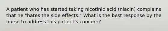 A patient who has started taking nicotinic acid (niacin) complains that he "hates the side effects." What is the best response by the nurse to address this patient's concern?