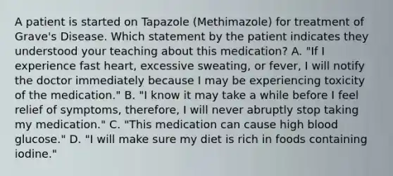 A patient is started on Tapazole (Methimazole) for treatment of Grave's Disease. Which statement by the patient indicates they understood your teaching about this medication? A. "If I experience fast heart, excessive sweating, or fever, I will notify the doctor immediately because I may be experiencing toxicity of the medication." B. "I know it may take a while before I feel relief of symptoms, therefore, I will never abruptly stop taking my medication." C. "This medication can cause high blood glucose." D. "I will make sure my diet is rich in foods containing iodine."