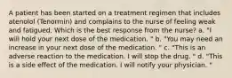 A patient has been started on a treatment regimen that includes atenolol (Tenormin) and complains to the nurse of feeling weak and fatigued. Which is the best response from the nurse? a. "I will hold your next dose of the medication. " b. "You may need an increase in your next dose of the medication. " c. "This is an adverse reaction to the medication. I will stop the drug. " d. "This is a side effect of the medication. I will notify your physician. "