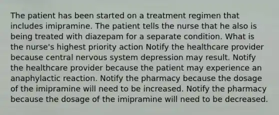 The patient has been started on a treatment regimen that includes imipramine. The patient tells the nurse that he also is being treated with diazepam for a separate condition. What is the nurse's highest priority action Notify the healthcare provider because central nervous system depression may result. Notify the healthcare provider because the patient may experience an anaphylactic reaction. Notify the pharmacy because the dosage of the imipramine will need to be increased. Notify the pharmacy because the dosage of the imipramine will need to be decreased.