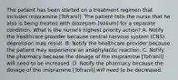 The patient has been started on a treatment regimen that includes imipramine [Tofranil]. The patient tells the nurse that he also is being treated with diazepam [Valium] for a separate condition. What is the nurse's highest priority action? A. Notify the healthcare provider because central nervous system (CNS) depression may result. B. Notify the healthcare provider because the patient may experience an anaphylactic reaction. C. Notify the pharmacy because the dosage of the imipramine [Tofranil] will need to be increased. D. Notify the pharmacy because the dosage of the imipramine [Tofranil] will need to be decreased.