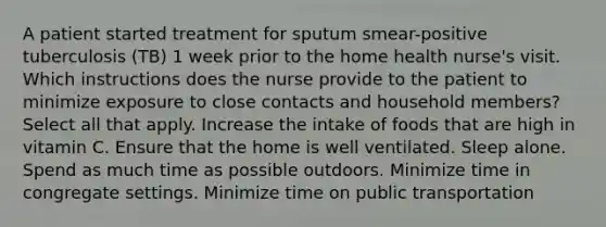 A patient started treatment for sputum smear-positive tuberculosis (TB) 1 week prior to the home health nurse's visit. Which instructions does the nurse provide to the patient to minimize exposure to close contacts and household members? Select all that apply. Increase the intake of foods that are high in vitamin C. Ensure that the home is well ventilated. Sleep alone. Spend as much time as possible outdoors. Minimize time in congregate settings. Minimize time on public transportation