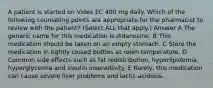 A patient is started on Videx EC 400 mg daily. Which of the following counseling points are appropriate for the pharmacist to review with the patient? (Select ALL that apply.) Answer A The generic name for this medication is didanosine. B This medication should be taken on an empty stomach. C Store the medication in tightly closed bottles at room temperature. D Common side effects such as fat redistribution, hyperlipidemia, hyperglycemia and insulin insensitivity. E Rarely, this medication can cause severe liver problems and lactic acidosis.