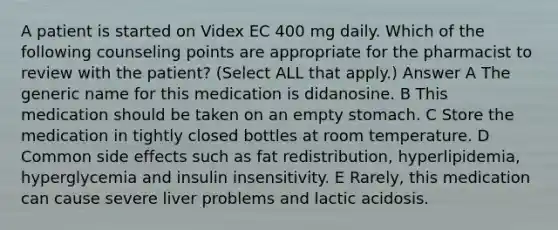 A patient is started on Videx EC 400 mg daily. Which of the following counseling points are appropriate for the pharmacist to review with the patient? (Select ALL that apply.) Answer A The generic name for this medication is didanosine. B This medication should be taken on an empty stomach. C Store the medication in tightly closed bottles at room temperature. D Common side effects such as fat redistribution, hyperlipidemia, hyperglycemia and insulin insensitivity. E Rarely, this medication can cause severe liver problems and lactic acidosis.