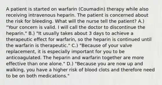 A patient is started on warfarin (Coumadin) therapy while also receiving intravenous heparin. The patient is concerned about the risk for bleeding. What will the nurse tell the patient? A.) "Your concern is valid. I will call the doctor to discontinue the heparin." B.) "It usually takes about 3 days to achieve a therapeutic effect for warfarin, so the heparin is continued until the warfarin is therapeutic." C.) "Because of your valve replacement, it is especially important for you to be anticoagulated. The heparin and warfarin together are more effective than one alone." D.) "Because you are now up and walking, you have a higher risk of blood clots and therefore need to be on both medications."