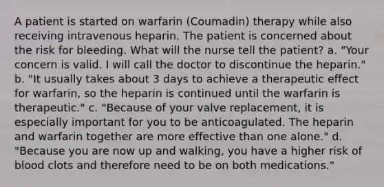 A patient is started on warfarin (Coumadin) therapy while also receiving intravenous heparin. The patient is concerned about the risk for bleeding. What will the nurse tell the patient? a. "Your concern is valid. I will call the doctor to discontinue the heparin." b. "It usually takes about 3 days to achieve a therapeutic effect for warfarin, so the heparin is continued until the warfarin is therapeutic." c. "Because of your valve replacement, it is especially important for you to be anticoagulated. The heparin and warfarin together are more effective than one alone." d. "Because you are now up and walking, you have a higher risk of blood clots and therefore need to be on both medications."