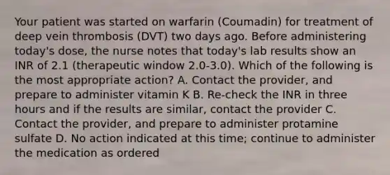 Your patient was started on warfarin (Coumadin) for treatment of deep vein thrombosis (DVT) two days ago. Before administering today's dose, the nurse notes that today's lab results show an INR of 2.1 (therapeutic window 2.0-3.0). Which of the following is the most appropriate action? A. Contact the provider, and prepare to administer vitamin K B. Re-check the INR in three hours and if the results are similar, contact the provider C. Contact the provider, and prepare to administer protamine sulfate D. No action indicated at this time; continue to administer the medication as ordered