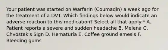 Your patient was started on Warfarin (Coumadin) a week ago for the treatment of a DVT. Which findings below would indicate an adverse reaction to this medication? Select all that apply:* A. Patient reports a severe and sudden headache B. Melena C. Chvostek's Sign D. Hematuria E. Coffee ground emesis F. Bleeding gums