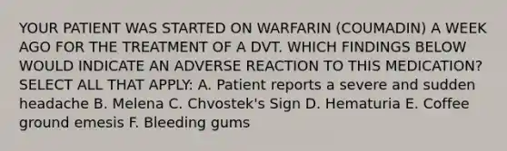 YOUR PATIENT WAS STARTED ON WARFARIN (COUMADIN) A WEEK AGO FOR THE TREATMENT OF A DVT. WHICH FINDINGS BELOW WOULD INDICATE AN ADVERSE REACTION TO THIS MEDICATION? SELECT ALL THAT APPLY: A. Patient reports a severe and sudden headache B. Melena C. Chvostek's Sign D. Hematuria E. Coffee ground emesis F. Bleeding gums