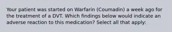 Your patient was started on Warfarin (Coumadin) a week ago for the treatment of a DVT. Which findings below would indicate an adverse reaction to this medication? Select all that apply: