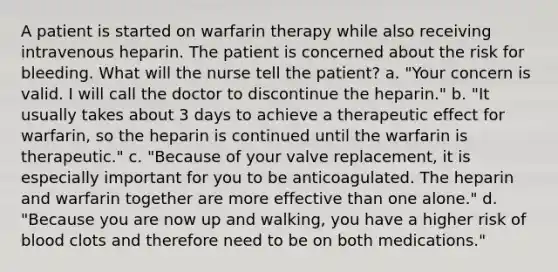 A patient is started on warfarin therapy while also receiving intravenous heparin. The patient is concerned about the risk for bleeding. What will the nurse tell the patient? a. "Your concern is valid. I will call the doctor to discontinue the heparin." b. "It usually takes about 3 days to achieve a therapeutic effect for warfarin, so the heparin is continued until the warfarin is therapeutic." c. "Because of your valve replacement, it is especially important for you to be anticoagulated. The heparin and warfarin together are more effective than one alone." d. "Because you are now up and walking, you have a higher risk of blood clots and therefore need to be on both medications."