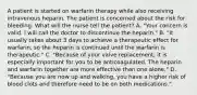 A patient is started on warfarin therapy while also receiving intravenous heparin. The patient is concerned about the risk for bleeding. What will the nurse tell the patient? A. "Your concern is valid. I will call the doctor to discontinue the heparin." B. "It usually takes about 3 days to achieve a therapeutic effect for warfarin, so the heparin is continued until the warfarin is therapeutic." C. "Because of your valve replacement, it is especially important for you to be anticoagulated. The heparin and warfarin together are more effective than one alone." D. "Because you are now up and walking, you have a higher risk of blood clots and therefore need to be on both medications."