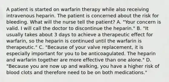 A patient is started on warfarin therapy while also receiving intravenous heparin. The patient is concerned about the risk for bleeding. What will the nurse tell the patient? A. "Your concern is valid. I will call the doctor to discontinue the heparin." B. "It usually takes about 3 days to achieve a therapeutic effect for warfarin, so the heparin is continued until the warfarin is therapeutic." C. "Because of your valve replacement, it is especially important for you to be anticoagulated. The heparin and warfarin together are more effective than one alone." D. "Because you are now up and walking, you have a higher risk of blood clots and therefore need to be on both medications."