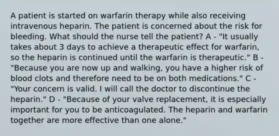 A patient is started on warfarin therapy while also receiving intravenous heparin. The patient is concerned about the risk for bleeding. What should the nurse tell the patient? A - "It usually takes about 3 days to achieve a therapeutic effect for warfarin, so the heparin is continued until the warfarin is therapeutic." B - "Because you are now up and walking, you have a higher risk of blood clots and therefore need to be on both medications." C - "Your concern is valid. I will call the doctor to discontinue the heparin." D - "Because of your valve replacement, it is especially important for you to be anticoagulated. The heparin and warfarin together are more effective than one alone."