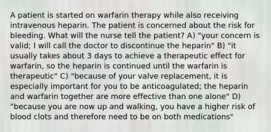 A patient is started on warfarin therapy while also receiving intravenous heparin. The patient is concerned about the risk for bleeding. What will the nurse tell the patient? A) "your concern is valid; I will call the doctor to discontinue the heparin" B) "it usually takes about 3 days to achieve a therapeutic effect for warfarin, so the heparin is continued until the warfarin is therapeutic" C) "because of your valve replacement, it is especially important for you to be anticoagulated; the heparin and warfarin together are more effective than one alone" D) "because you are now up and walking, you have a higher risk of blood clots and therefore need to be on both medications"