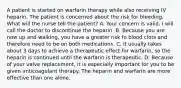 A patient is started on warfarin therapy while also receiving IV heparin. The patient is concerned about the risk for bleeding. What will the nurse tell the patient? A. Your concern is valid. I will call the doctor to discontinue the heparin. B. Because you are now up and walking, you have a greater risk fo blood clots and therefore need to be on both medications. C. It usually takes about 3 days to achieve a therapeutic effect for warfarin, so the heparin is continued until the warfarin is therapeutic. D. Because of your valve replacement, it is especially important for you to be given anticoagulant therapy. The heparin and warfarin are more effective than one alone.