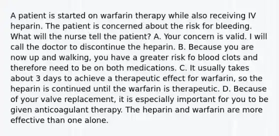 A patient is started on warfarin therapy while also receiving IV heparin. The patient is concerned about the risk for bleeding. What will the nurse tell the patient? A. Your concern is valid. I will call the doctor to discontinue the heparin. B. Because you are now up and walking, you have a greater risk fo blood clots and therefore need to be on both medications. C. It usually takes about 3 days to achieve a therapeutic effect for warfarin, so the heparin is continued until the warfarin is therapeutic. D. Because of your valve replacement, it is especially important for you to be given anticoagulant therapy. The heparin and warfarin are more effective than one alone.