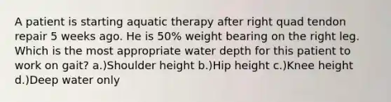 A patient is starting aquatic therapy after right quad tendon repair 5 weeks ago. He is 50% weight bearing on the right leg. Which is the most appropriate water depth for this patient to work on gait? a.)Shoulder height b.)Hip height c.)Knee height d.)Deep water only