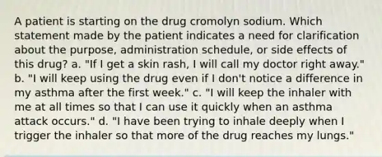 A patient is starting on the drug cromolyn sodium. Which statement made by the patient indicates a need for clarification about the purpose, administration schedule, or side effects of this drug? a. "If I get a skin rash, I will call my doctor right away." b. "I will keep using the drug even if I don't notice a difference in my asthma after the first week." c. "I will keep the inhaler with me at all times so that I can use it quickly when an asthma attack occurs." d. "I have been trying to inhale deeply when I trigger the inhaler so that more of the drug reaches my lungs."