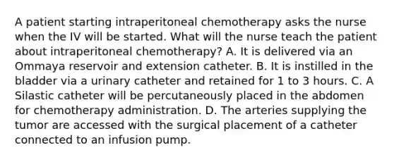 A patient starting intraperitoneal chemotherapy asks the nurse when the IV will be started. What will the nurse teach the patient about intraperitoneal chemotherapy? A. It is delivered via an Ommaya reservoir and extension catheter. B. It is instilled in the bladder via a urinary catheter and retained for 1 to 3 hours. C. A Silastic catheter will be percutaneously placed in the abdomen for chemotherapy administration. D. The arteries supplying the tumor are accessed with the surgical placement of a catheter connected to an infusion pump.