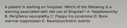 A patient is starting on Singulair. Which of the following is a warning associated with the use of Singulair? A: Hepatotoxicity B: Peripheral neuropathy C: Floppy iris syndrome D: Bone marrow suppression E: Neuropsychiatric events