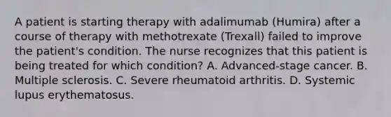 A patient is starting therapy with adalimumab (Humira) after a course of therapy with methotrexate (Trexall) failed to improve the patient's condition. The nurse recognizes that this patient is being treated for which condition? A. Advanced-stage cancer. B. Multiple sclerosis. C. Severe rheumatoid arthritis. D. Systemic lupus erythematosus.