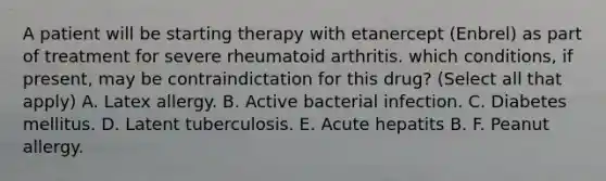 A patient will be starting therapy with etanercept (Enbrel) as part of treatment for severe rheumatoid arthritis. which conditions, if present, may be contraindictation for this drug? (Select all that apply) A. Latex allergy. B. Active bacterial infection. C. Diabetes mellitus. D. Latent tuberculosis. E. Acute hepatits B. F. Peanut allergy.