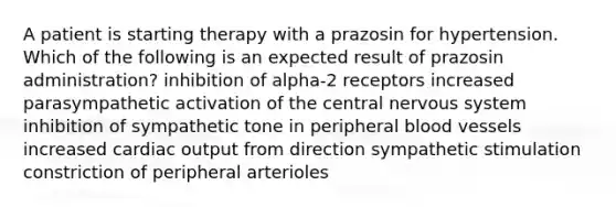 A patient is starting therapy with a prazosin for hypertension. Which of the following is an expected result of prazosin administration? inhibition of alpha-2 receptors increased parasympathetic activation of the central nervous system inhibition of sympathetic tone in peripheral blood vessels increased cardiac output from direction sympathetic stimulation constriction of peripheral arterioles