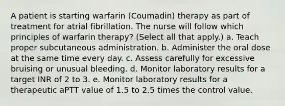 A patient is starting warfarin (Coumadin) therapy as part of treatment for atrial fibrillation. The nurse will follow which principles of warfarin therapy? (Select all that apply.) a. Teach proper subcutaneous administration. b. Administer the oral dose at the same time every day. c. Assess carefully for excessive bruising or unusual bleeding. d. Monitor laboratory results for a target INR of 2 to 3. e. Monitor laboratory results for a therapeutic aPTT value of 1.5 to 2.5 times the control value.