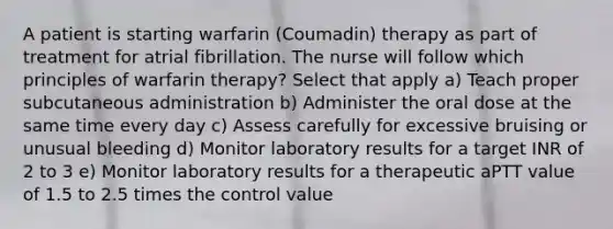 A patient is starting warfarin (Coumadin) therapy as part of treatment for atrial fibrillation. The nurse will follow which principles of warfarin therapy? Select that apply a) Teach proper subcutaneous administration b) Administer the oral dose at the same time every day c) Assess carefully for excessive bruising or unusual bleeding d) Monitor laboratory results for a target INR of 2 to 3 e) Monitor laboratory results for a therapeutic aPTT value of 1.5 to 2.5 times the control value