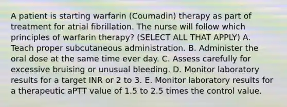 A patient is starting warfarin (Coumadin) therapy as part of treatment for atrial fibrillation. The nurse will follow which principles of warfarin therapy? (SELECT ALL THAT APPLY) A. Teach proper subcutaneous administration. B. Administer the oral dose at the same time ever day. C. Assess carefully for excessive bruising or unusual bleeding. D. Monitor laboratory results for a target INR or 2 to 3. E. Monitor laboratory results for a therapeutic aPTT value of 1.5 to 2.5 times the control value.