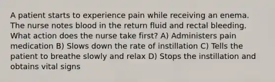 A patient starts to experience pain while receiving an enema. The nurse notes blood in the return fluid and rectal bleeding. What action does the nurse take first? A) Administers pain medication B) Slows down the rate of instillation C) Tells the patient to breathe slowly and relax D) Stops the instillation and obtains vital signs