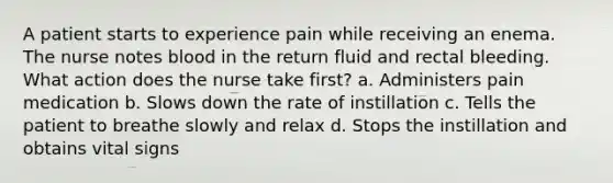 A patient starts to experience pain while receiving an enema. The nurse notes blood in the return fluid and rectal bleeding. What action does the nurse take first? a. Administers pain medication b. Slows down the rate of instillation c. Tells the patient to breathe slowly and relax d. Stops the instillation and obtains vital signs