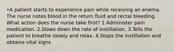 •A patient starts to experience pain while receiving an enema. The nurse notes blood in the return fluid and rectal bleeding. What action does the nurse take first? 1.Administer pain medication. 2.Slows down the rate of instillation. 3.Tells the patient to breathe slowly and relax. 4.Stops the instillation and obtains vital signs