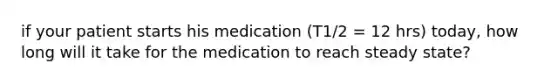 if your patient starts his medication (T1/2 = 12 hrs) today, how long will it take for the medication to reach steady state?