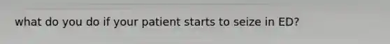 what do you do if your patient starts to seize in ED?