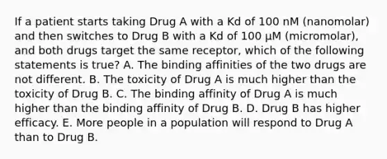 If a patient starts taking Drug A with a Kd of 100 nM (nanomolar) and then switches to Drug B with a Kd of 100 µM (micromolar), and both drugs target the same receptor, which of the following statements is true? A. The binding affinities of the two drugs are not different. B. The toxicity of Drug A is much higher than the toxicity of Drug B. C. The binding affinity of Drug A is much higher than the binding affinity of Drug B. D. Drug B has higher efficacy. E. More people in a population will respond to Drug A than to Drug B.